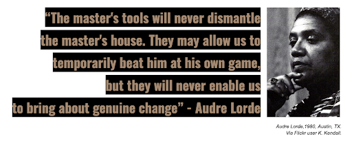 “The master's tools will never dismantle the master's house. They may allow us to temporarily beat him at his own game, but they will never enable us to bring about genuine change.” –Audre Lorde