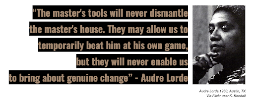 Photo credit: Audre Lorde, 1980, Austin TX. Via Flickr user K. Kendall “The master's tools will never dismantle the master's house. They may allow us to temporarily beat him at his own game, but they will never enable us to bring about genuine change.” –Audre Lorde